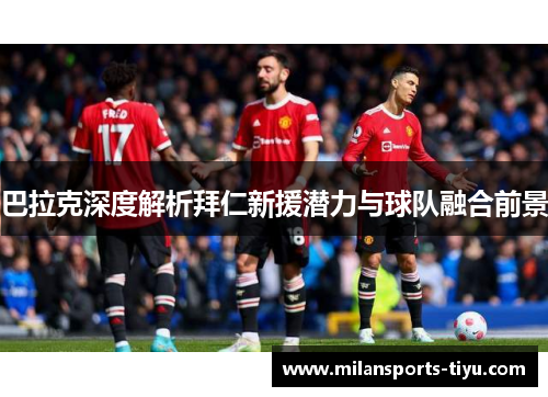 巴拉克深度解析拜仁新援潜力与球队融合前景