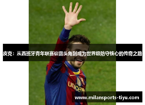 皮克：从西班牙青年联赛崭露头角到成为世界级防守核心的传奇之路