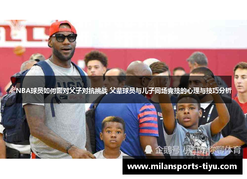 NBA球员如何面对父子对抗挑战 父辈球员与儿子同场竞技的心理与技巧分析